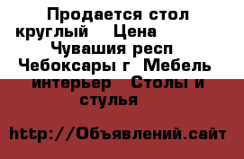 Продается стол круглый  › Цена ­ 1 500 - Чувашия респ., Чебоксары г. Мебель, интерьер » Столы и стулья   